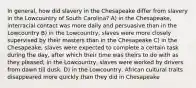 In general, how did slavery in the Chesapeake differ from slavery in the Lowcountry of South Carolina? A) in the Chesapeake, interracial contact was more daily and persuasive than in the Lowcountry B) in the Lowcountry, slaves were more closely supervised by their masters than in the Chesapeake C) in the Chesapeake, slaves were expected to complete a certain task during the day, after which their time was theirs to do with as they pleased; in the Lowcountry, slaves were worked by drivers from dawn till dusk. D) in the Lowcountry, African cultural traits disappeared more quickly than they did in Chesapeake