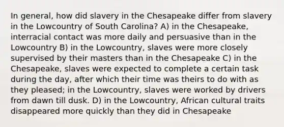 In general, how did slavery in the Chesapeake differ from slavery in the Lowcountry of South Carolina? A) in the Chesapeake, interracial contact was more daily and persuasive than in the Lowcountry B) in the Lowcountry, slaves were more closely supervised by their masters than in the Chesapeake C) in the Chesapeake, slaves were expected to complete a certain task during the day, after which their time was theirs to do with as they pleased; in the Lowcountry, slaves were worked by drivers from dawn till dusk. D) in the Lowcountry, African cultural traits disappeared more quickly than they did in Chesapeake