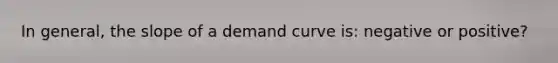 In general, the slope of a demand curve is: negative or positive?