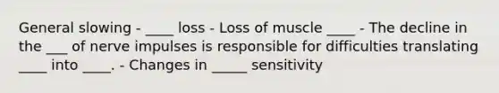 General slowing - ____ loss - Loss of muscle ____ - The decline in the ___ of nerve impulses is responsible for difficulties translating ____ into ____. - Changes in _____ sensitivity