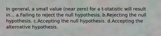 In general, a small value (near zero) for a t-statistic will result in... a.Failing to reject the null hypothesis. b.Rejecting the null hypothesis. c.Accepting the null hypothesis. d.Accepting the alternative hypothesis.