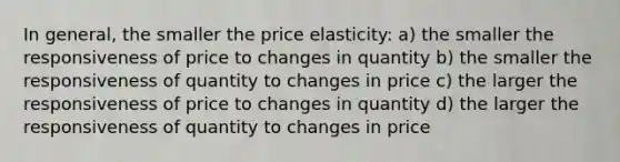 In general, the smaller the price elasticity: a) the smaller the responsiveness of price to changes in quantity b) the smaller the responsiveness of quantity to changes in price c) the larger the responsiveness of price to changes in quantity d) the larger the responsiveness of quantity to changes in price