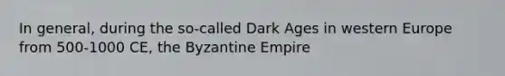 In general, during the so-called Dark Ages in western Europe from 500-1000 CE, the Byzantine Empire