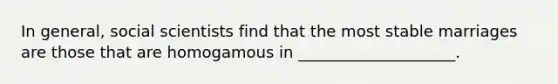 In general, social scientists find that the most stable marriages are those that are homogamous in ____________________.