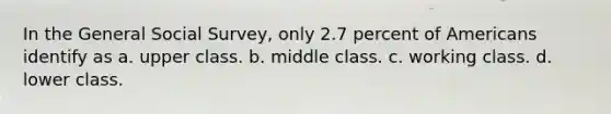 In the General Social Survey, only 2.7 percent of Americans identify as a. upper class. b. middle class. c. working class. d. lower class.