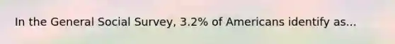 In the General Social Survey, 3.2% of Americans identify as...