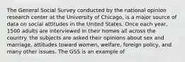 The General Social Survey conducted by the national opinion research center at the University of Chicago, is a major source of data on social attitudes in the United States. Once each year, 1500 adults are interviewed in their homes all across the country. the subjects are asked their opinions about sex and marriage, attitudes toward women, welfare, foreign policy, and many other issues. The GSS is an example of