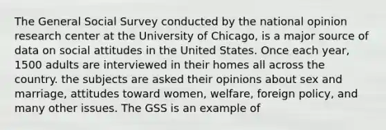 The General Social Survey conducted by the national opinion research center at the University of Chicago, is a major source of data on social attitudes in the United States. Once each year, 1500 adults are interviewed in their homes all across the country. the subjects are asked their opinions about sex and marriage, attitudes toward women, welfare, foreign policy, and many other issues. The GSS is an example of