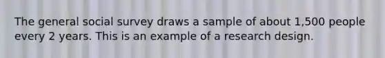 The general social survey draws a sample of about 1,500 people every 2 years. This is an example of a research design.