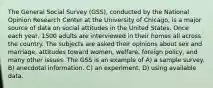 The General Social Survey (GSS), conducted by the National Opinion Research Center at the University of Chicago, is a major source of data on social attitudes in the United States. Once each year, 1500 adults are interviewed in their homes all across the country. The subjects are asked their opinions about sex and marriage, attitudes toward women, welfare, foreign policy, and many other issues. The GSS is an example of A) a sample survey. B) anecdotal information. C) an experiment. D) using available data.