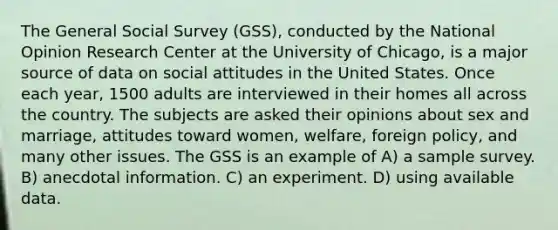 The General Social Survey (GSS), conducted by the National Opinion Research Center at the University of Chicago, is a major source of data on social attitudes in the United States. Once each year, 1500 adults are interviewed in their homes all across the country. The subjects are asked their opinions about sex and marriage, attitudes toward women, welfare, foreign policy, and many other issues. The GSS is an example of A) a sample survey. B) anecdotal information. C) an experiment. D) using available data.