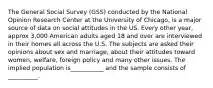 The General Social Survey (GSS) conducted by the National Opinion Research Center at the University of Chicago, is a major source of data on social attitudes in the US. Every other year, approx 3,000 American adults aged 18 and over are interviewed in their homes all across the U.S. The subjects are asked their opinions about sex and marriage, about their attitudes toward women, welfare, foreign policy and many other issues. The implied population is___________ and the sample consists of __________.