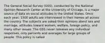 The General Social Survey (GSS), conducted by the National Opinion Research Center at the University of Chicago, is a major source of data on social attitudes in the United States. Once each year, 1500 adults are interviewed in their homes all across the country. The subjects are asked their opinions about sex and marriage, attitudes toward women, welfare, foreign policy, and many other issues. The GSS never releases any individual responses, only percents and averages for large groups of people. This policy is called