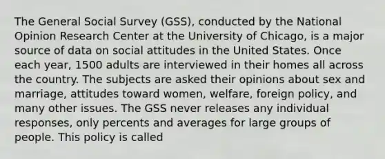 The General Social Survey (GSS), conducted by the National Opinion Research Center at the University of Chicago, is a major source of data on social attitudes in the United States. Once each year, 1500 adults are interviewed in their homes all across the country. The subjects are asked their opinions about sex and marriage, attitudes toward women, welfare, foreign policy, and many other issues. The GSS never releases any individual responses, only percents and averages for large groups of people. This policy is called