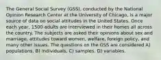 The General Social Survey (GSS), conducted by the National Opinion Research Center at the University of Chicago, is a major source of data on social attitudes in the United States. Once each year, 1500 adults are interviewed in their homes all across the country. The subjects are asked their opinions about sex and marriage, attitudes toward women, welfare, foreign policy, and many other issues. The questions on the GSS are considered A) populations. B) individuals. C) samples. D) variables.