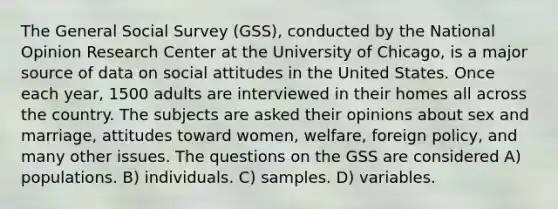 The General Social Survey (GSS), conducted by the National Opinion Research Center at the University of Chicago, is a major source of data on social attitudes in the United States. Once each year, 1500 adults are interviewed in their homes all across the country. The subjects are asked their opinions about sex and marriage, attitudes toward women, welfare, foreign policy, and many other issues. The questions on the GSS are considered A) populations. B) individuals. C) samples. D) variables.