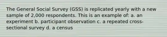 The General Social Survey (GSS) is replicated yearly with a new sample of 2,000 respondents. This is an example of: a. an experiment b. participant observation c. a repeated cross-sectional survey d. a census