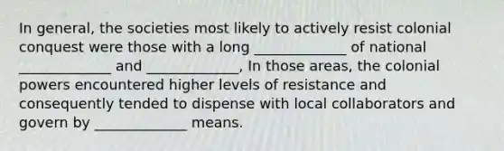 In general, the societies most likely to actively resist colonial conquest were those with a long _____________ of national _____________ and _____________, In those areas, the colonial powers encountered higher levels of resistance and consequently tended to dispense with local collaborators and govern by _____________ means.