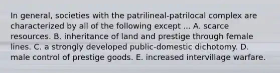 In general, societies with the patrilineal-patrilocal complex are characterized by all of the following except ... A. scarce resources. B. inheritance of land and prestige through female lines. C. a strongly developed public-domestic dichotomy. D. male control of prestige goods. E. increased intervillage warfare.