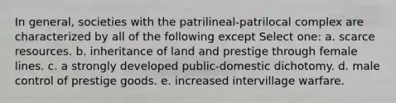 In general, societies with the patrilineal-patrilocal complex are characterized by all of the following except Select one: a. scarce resources. b. inheritance of land and prestige through female lines. c. a strongly developed public-domestic dichotomy. d. male control of prestige goods. e. increased intervillage warfare.