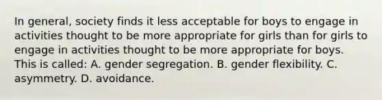 In general, society finds it less acceptable for boys to engage in activities thought to be more appropriate for girls than for girls to engage in activities thought to be more appropriate for boys. This is called: A. gender segregation. B. gender flexibility. C. asymmetry. D. avoidance.