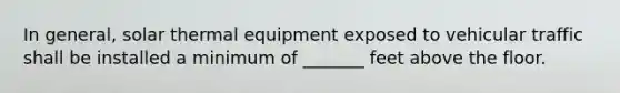 In general, solar thermal equipment exposed to vehicular traffic shall be installed a minimum of _______ feet above the floor.