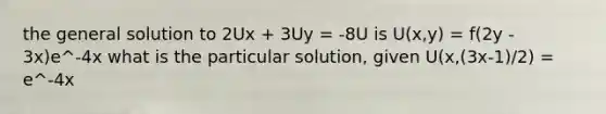 the general solution to 2Ux + 3Uy = -8U is U(x,y) = f(2y - 3x)e^-4x what is the particular solution, given U(x,(3x-1)/2) = e^-4x