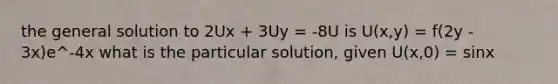 the general solution to 2Ux + 3Uy = -8U is U(x,y) = f(2y - 3x)e^-4x what is the particular solution, given U(x,0) = sinx