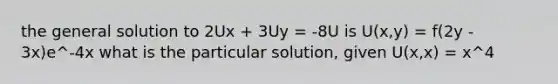 the general solution to 2Ux + 3Uy = -8U is U(x,y) = f(2y - 3x)e^-4x what is the particular solution, given U(x,x) = x^4