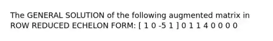 The GENERAL SOLUTION of the following augmented matrix in ROW REDUCED ECHELON FORM: [ 1 0 -5 1 ] 0 1 1 4 0 0 0 0