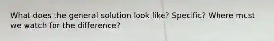 What does the general solution look like? Specific? Where must we watch for the difference?