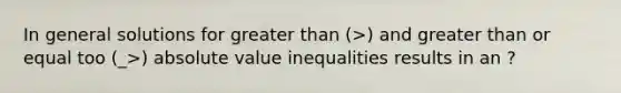 In general solutions for greater than (>) and greater than or equal too (_>) absolute value inequalities results in an ?