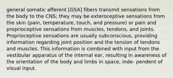 general somatic afferent [GSA] fibers transmit sensations from the body to the CNS; they may be exteroceptive sensations from the skin (pain, temperature, touch, and pressure) or pain and proprioceptive sensations from muscles, tendons, and joints. Proprioceptive sensations are usually subconscious, providing information regarding joint position and the tension of tendons and muscles. This information is combined with input from the vestibular apparatus of the internal ear, resulting in awareness of the orientation of the body and limbs in space, inde- pendent of visual input.