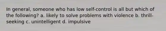 In general, someone who has low self-control is all but which of the following? a. likely to solve problems with violence b. thrill-seeking c. unintelligent d. impulsive