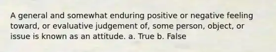 A general and somewhat enduring positive or negative feeling toward, or evaluative judgement of, some person, object, or issue is known as an attitude. a. True b. False