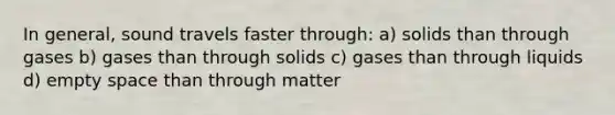 In general, sound travels faster through: a) solids than through gases b) gases than through solids c) gases than through liquids d) empty space than through matter