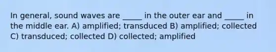 In general, sound waves are _____ in the outer ear and _____ in the middle ear. A) amplified; transduced B) amplified; collected C) transduced; collected D) collected; amplified