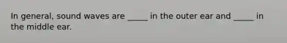 In general, sound waves are _____ in the outer ear and _____ in the middle ear.