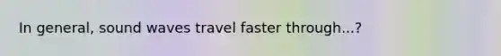 In general, sound waves travel faster through...?