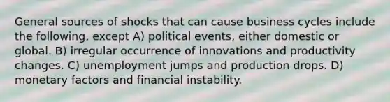 General sources of shocks that can cause business cycles include the following, except A) political events, either domestic or global. B) irregular occurrence of innovations and productivity changes. C) unemployment jumps and production drops. D) monetary factors and financial instability.