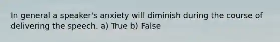 In general a speaker's anxiety will diminish during the course of delivering the speech. a) True b) False