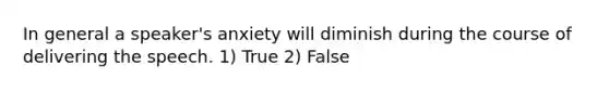 In general a speaker's anxiety will diminish during the course of delivering the speech. 1) True 2) False