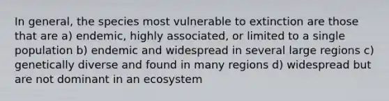 In general, the species most vulnerable to extinction are those that are a) endemic, highly associated, or limited to a single population b) endemic and widespread in several large regions c) genetically diverse and found in many regions d) widespread but are not dominant in an ecosystem