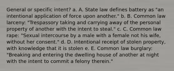 General or specific intent? a. A. State law defines battery as "an intentional application of force upon another." b. B. Common law larceny: "Trespassory taking and carrying away of the personal property of another with the intent to steal." c. C. Common law rape: "Sexual intercourse by a male with a female not his wife, without her consent." d. D. Intentional receipt of stolen property, with knowledge that it is stolen e. E. Common law burglary: "Breaking and entering the dwelling house of another at night with the intent to commit a felony therein."