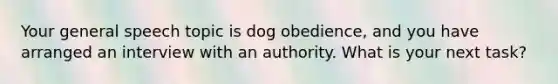 Your general speech topic is dog obedience, and you have arranged an interview with an authority. What is your next task?