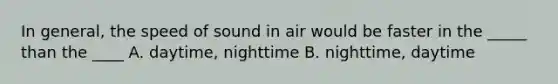 In general, the speed of sound in air would be faster in the _____ than the ____ A. daytime, nighttime B. nighttime, daytime