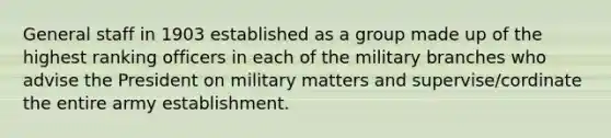 General staff in 1903 established as a group made up of the highest ranking officers in each of the military branches who advise the President on military matters and supervise/cordinate the entire army establishment.