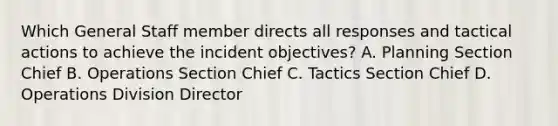 Which General Staff member directs all responses and tactical actions to achieve the incident objectives? A. Planning Section Chief B. Operations Section Chief C. Tactics Section Chief D. Operations Division Director