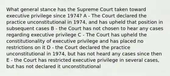 What general stance has the Supreme Court taken toward executive privilege since 1974? A - The Court declared the practice unconstitutional in 1974, and has upheld that position in subsequent cases B - the Court has not chosen to hear any cases regarding executive privilege C - The Court has upheld the constitutionality of executive privilege and has placed no restrictions on it D - the Court declared the practice unconstitutional in 1974, but has not heard any cases since then E - the Court has restricted executive privilege in several cases, but has not declared it unconstitutional