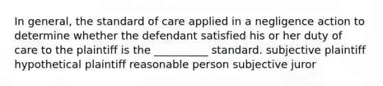 In general, the standard of care applied in a negligence action to determine whether the defendant satisfied his or her duty of care to the plaintiff is the __________ standard. subjective plaintiff hypothetical plaintiff reasonable person subjective juror